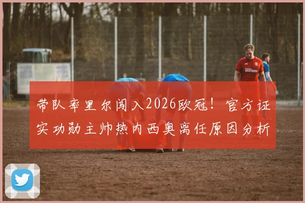 带队率里尔闯入2026欧冠！官方证实功勋主帅热内西奥离任原因分析与新帅人选前瞻