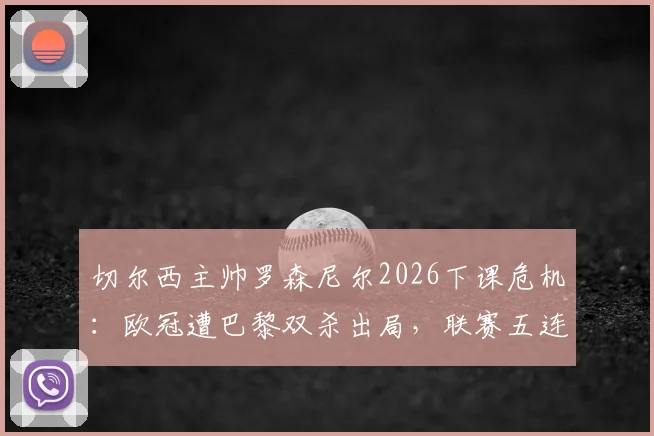 切尔西主帅罗森尼尔2026下课危机：欧冠遭巴黎双杀出局，联赛五连败致帅位动摇