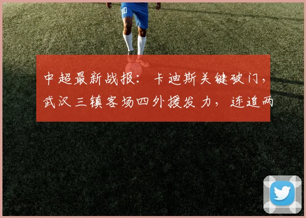 中超最新战报：卡迪斯关键破门，武汉三镇客场四外援发力，连追两球2-2顽强逼平上海申花