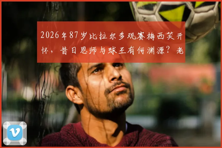 2026年87岁比拉尔多观赛梅西笑开怀，昔日恩师与球王有何渊源？老帅近况与两代阿根廷传奇故事