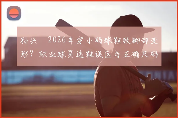 孙兴慜2026年穿小码球鞋致脚部变形?职业球员选鞋误区与正确尺码选择指南