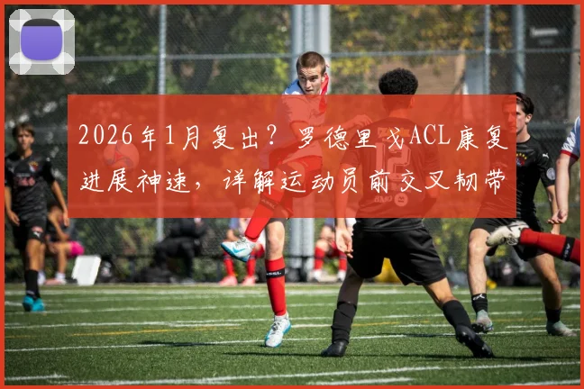 2026年1月复出?罗德里戈ACL康复进展神速,详解运动员前交叉韧带撕裂恢复全过程