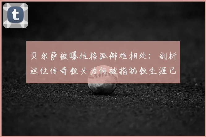 贝尔萨被曝性格孤僻难相处：剖析这位传奇教头为何被指执教生涯已结束