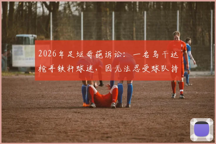 2026年足坛奇葩诉讼：一名乌干达枪手铁杆球迷，因无法忍受球队持续低迷战绩，愤而将阿森纳俱乐部告上法庭！