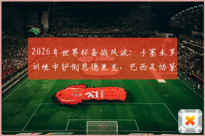 2026年世界杯备战风波:卡塞米罗训练中铲倒恩德里克,巴西足协紧急应对舆论危机
