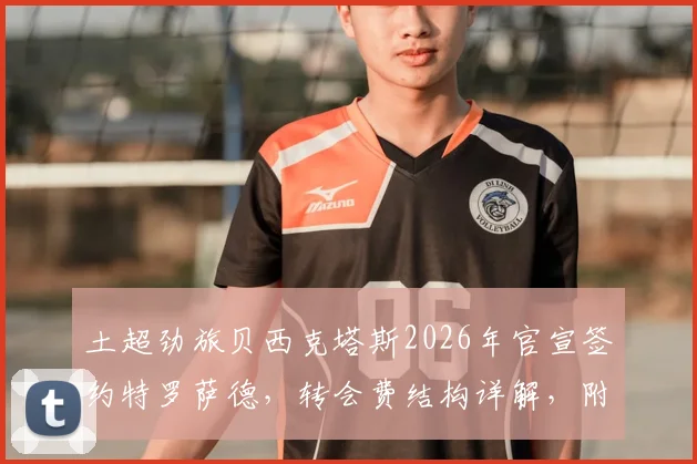 土超劲旅贝西克塔斯2026年官宣签约特罗萨德，转会费结构详解，附球员离队背景分析