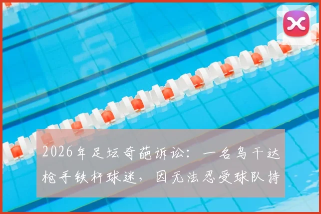 2026年足坛奇葩诉讼:一名乌干达枪手铁杆球迷,因无法忍受球队持续低迷战绩,愤而将阿森纳俱乐部告上法庭!