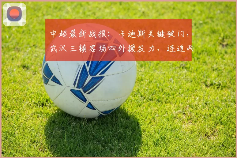 中超最新战报:卡迪斯关键破门,武汉三镇客场四外援发力,连追两球2-2顽强逼平上海申花