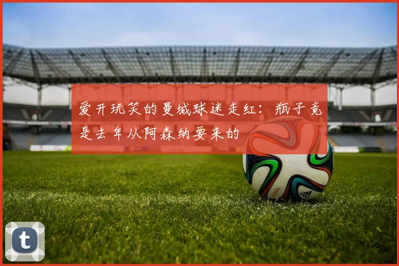 爱开玩笑的曼城球迷走红：瓶子竟是去年从阿森纳要来的