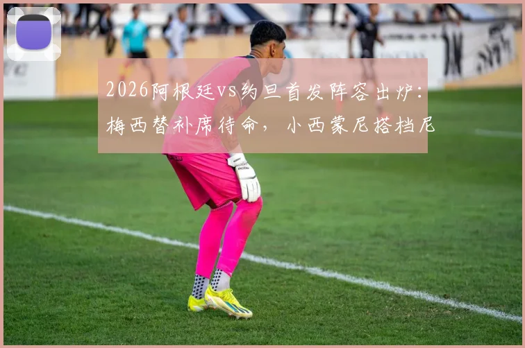 2026阿根廷vs约旦首发阵容出炉:梅西替补席待命,小西蒙尼搭档尼科·帕斯领衔锋线