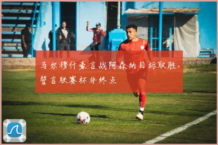 马尔穆什豪言战阿森纳目标取胜,誓言联赛杯非终点