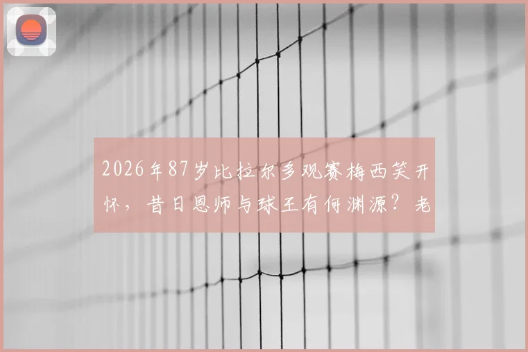 2026年87岁比拉尔多观赛梅西笑开怀，昔日恩师与球王有何渊源？老帅近况与两代阿根廷传奇故事