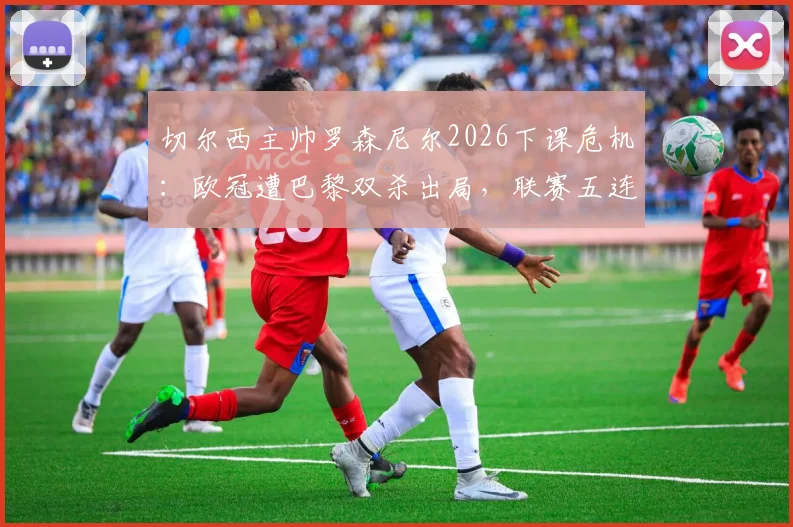切尔西主帅罗森尼尔2026下课危机：欧冠遭巴黎双杀出局，联赛五连败致帅位动摇