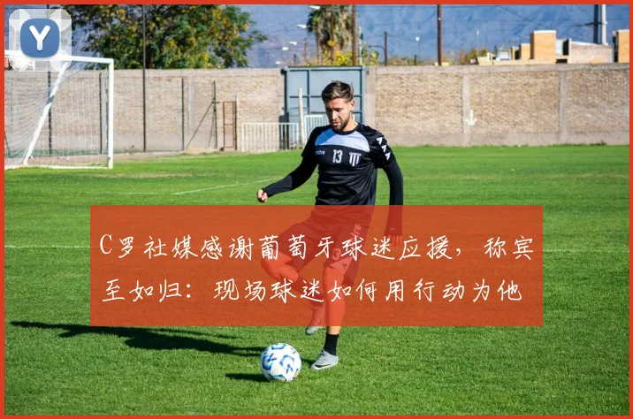 C罗社媒感谢葡萄牙球迷应援,称宾至如归:现场球迷如何用行动为他营造回家感觉?2026年大赛展望