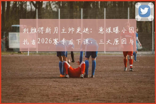 利雅得新月主帅更迭：意媒曝小因扎吉2026赛季后下课，三大原因与潜在接替者分析