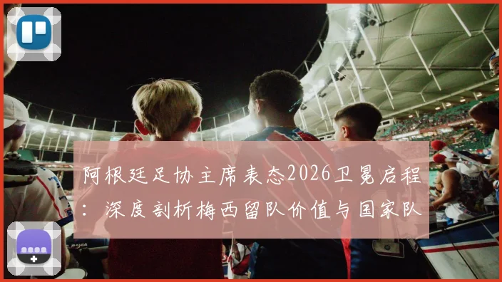 阿根廷足协主席表态2026卫冕启程：深度剖析梅西留队价值与国家队前景